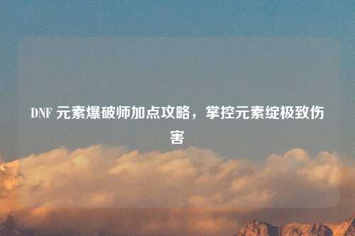 DNF 元素爆破师加点攻略，掌控元素绽极致伤害